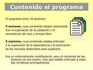 Contenido el programa
El programa tenía 18 sesiones:

9 sesiones, cuyo contenido estaba relacionado
Con la superación de la jubilación y la
canalización del ocio y tiempo libre.

9 sesiones, cuyo contenido estaba enfocado
a la superación de la dependencia y la explicación
de los recursos disponibles para superarla.

Era un entrenamiento multifactorial, pero el contenido de las
    sesiones no era neutro, sino que estaba enfocado a estas
    dos temáticas principalmente.
 
