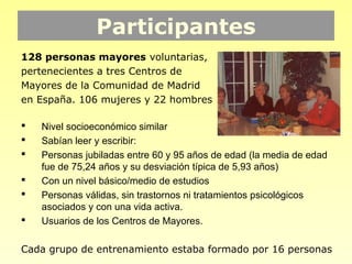 Participantes
128 personas mayores voluntarias,
pertenecientes a tres Centros de
Mayores de la Comunidad de Madrid
en España. 106 mujeres y 22 hombres

   Nivel socioeconómico similar
   Sabían leer y escribir:
   Personas jubiladas entre 60 y 95 años de edad (la media de edad
    fue de 75,24 años y su desviación típica de 5,93 años)
   Con un nivel básico/medio de estudios
   Personas válidas, sin trastornos ni tratamientos psicológicos
    asociados y con una vida activa.
   Usuarios de los Centros de Mayores.

Cada grupo de entrenamiento estaba formado por 16 personas
 
