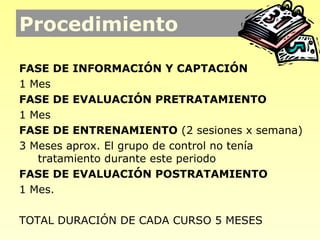 Procedimiento

FASE DE INFORMACIÓN Y CAPTACIÓN
1 Mes
FASE DE EVALUACIÓN PRETRATAMIENTO
1 Mes
FASE DE ENTRENAMIENTO (2 sesiones x semana)
3 Meses aprox. El grupo de control no tenía
   tratamiento durante este periodo
FASE DE EVALUACIÓN POSTRATAMIENTO
1 Mes.

TOTAL DURACIÓN DE CADA CURSO 5 MESES
 