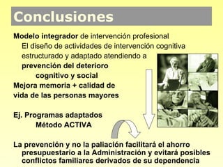 Conclusiones
Conclusiones
Modelo integrador de intervención profesional
  El diseño de actividades de intervención cognitiva
  estructurado y adaptado atendiendo a
  prevención del deterioro
       cognitivo y social
Mejora memoria + calidad de
vida de las personas mayores

Ej. Programas adaptados
       Método ACTIVA

La prevención y no la paliación facilitará el ahorro
  presupuestario a la Administración y evitará posibles
  conflictos familiares derivados de su dependencia
 