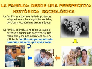 LA FAMILIA: DESDE UNA PERSPECTIVA
     HISTÓRICA SOCIOLÓGICA
La familia ha experimentado importantes
   adaptaciones a las exigencias sociales,
   políticas y económicas de cada época

La familia ha evolucionado de un núcleo
   extenso a núcleos de convivencia más
   reducidos y más democráticos en el S.
   XXI, hasta familias unipersonales de
   personas mayores que viven solas
 