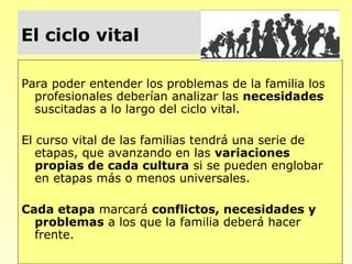 El ciclo vital

Para poder entender los problemas de la familia los
  profesionales deberían analizar las necesidades
  suscitadas a lo largo del ciclo vital.

El curso vital de las familias tendrá una serie de
   etapas, que avanzando en las variaciones
   propias de cada cultura si se pueden englobar
   en etapas más o menos universales.

Cada etapa marcará conflictos, necesidades y
  problemas a los que la familia deberá hacer
  frente.
 
