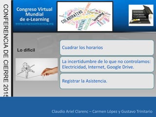 Congreso Virtual
Mundial
de e-Learning
www.congresoelearning.org
Claudio Ariel Clarenc – Carmen López y Gustavo Trinitario
CONFERENCIADECIERRE2015
Claudio Ariel Clarenc – Carmen López y Gustavo Trinitario
Lo difícil
Cuadrar los horarios
La incertidumbre de lo que no controlamos:
Electricidad, Internet, Google Drive.
Registrar la Asistencia.
 