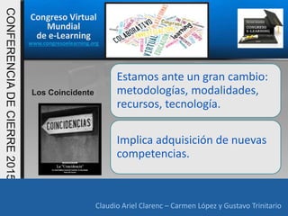 Congreso Virtual
Mundial
de e-Learning
www.congresoelearning.org
Claudio Ariel Clarenc – Carmen López y Gustavo Trinitario
CONFERENCIADECIERRE2015
Claudio Ariel Clarenc – Carmen López y Gustavo Trinitario
Los Coincidente
Estamos ante un gran cambio:
metodologías, modalidades,
recursos, tecnología.
Implica adquisición de nuevas
competencias.
 