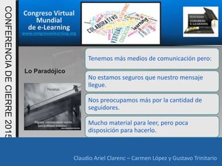 Congreso Virtual
Mundial
de e-Learning
www.congresoelearning.org
Claudio Ariel Clarenc – Carmen López y Gustavo Trinitario
CONFERENCIADECIERRE2015
Claudio Ariel Clarenc – Carmen López y Gustavo Trinitario
Lo Paradójico
Tenemos más medios de comunicación pero:
No estamos seguros que nuestro mensaje
llegue.
Nos preocupamos más por la cantidad de
seguidores.
Mucho material para leer, pero poca
disposición para hacerlo.
 