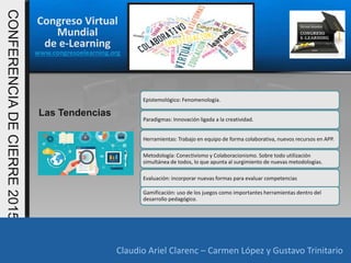 Congreso Virtual
Mundial
de e-Learning
www.congresoelearning.org
Claudio Ariel Clarenc – Carmen López y Gustavo Trinitario
CONFERENCIADECIERRE2015
Claudio Ariel Clarenc – Carmen López y Gustavo Trinitario
Las Tendencias
Epistemológico: Fenomenología.
Paradigmas: Innovación ligada a la creatividad.
Herramientas: Trabajo en equipo de forma colaborativa, nuevos recursos en APP.
Metodología: Conectivismo y Colaboracionismo. Sobre todo utilización
simultánea de todos, lo que apunta al surgimiento de nuevas metodologías.
Evaluación: incorporar nuevas formas para evaluar competencias
Gamificación: uso de los juegos como importantes herramientas dentro del
desarrollo pedagógico.
 