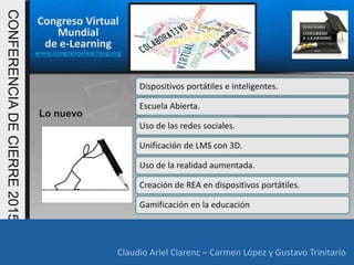 Congreso Virtual
Mundial
de e-Learning
www.congresoelearning.org
Claudio Ariel Clarenc – Carmen López y Gustavo Trinitario
CONFERENCIADECIERRE2015
Claudio Ariel Clarenc – Carmen López y Gustavo Trinitario
Lo nuevo
Dispositivos portátiles e inteligentes.
Escuela Abierta.
Uso de las redes sociales.
Unificación de LMS con 3D.
Uso de la realidad aumentada.
Creación de REA en dispositivos portátiles.
Gamificación en la educación
 