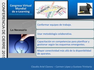 Congreso Virtual
Mundial
de e-Learning
www.congresoelearning.org
Claudio Ariel Clarenc – Carmen López y Gustavo Trinitario
CONFERENCIADECIERRE2015
Claudio Ariel Clarenc – Carmen López y Gustavo Trinitario
Lo Necesario
Conformar equipos de trabajo.
Usar metodología colaborativa.
Capacitación en competencias para planificar y
gestionar según los esquemas emergentes.
Mayor conectividad más allá de la disponibilidad
de aparatos.
 