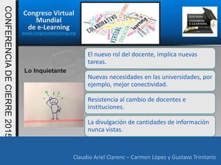 Congreso Virtual
Mundial
de e-Learning
www.congresoelearning.org
Claudio Ariel Clarenc – Carmen López y Gustavo Trinitario
CONFERENCIADECIERRE2015
Claudio Ariel Clarenc – Carmen López y Gustavo Trinitario
Lo Inquietante
El nuevo rol del docente, implica nuevas
tareas.
Nuevas necesidades en las universidades, por
ejemplo, mejor conectividad.
Resistencia al cambio de docentes e
instituciones.
La divulgación de cantidades de información
nunca vistas.
 