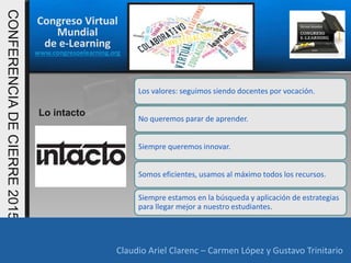 Congreso Virtual
Mundial
de e-Learning
www.congresoelearning.org
Claudio Ariel Clarenc – Carmen López y Gustavo Trinitario
CONFERENCIADECIERRE2015
Claudio Ariel Clarenc – Carmen López y Gustavo Trinitario
Lo intacto
Los valores: seguimos siendo docentes por vocación.
No queremos parar de aprender.
Siempre queremos innovar.
Somos eficientes, usamos al máximo todos los recursos.
Siempre estamos en la búsqueda y aplicación de estrategias
para llegar mejor a nuestro estudiantes.
 