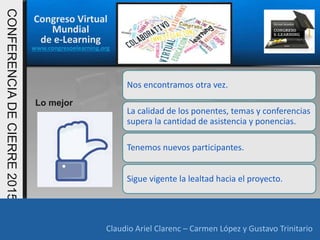 Congreso Virtual
Mundial
de e-Learning
www.congresoelearning.org
Claudio Ariel Clarenc – Carmen López y Gustavo Trinitario
CONFERENCIADECIERRE2015
Claudio Ariel Clarenc – Carmen López y Gustavo Trinitario
Lo mejor
Nos encontramos otra vez.
La calidad de los ponentes, temas y conferencias
supera la cantidad de asistencia y ponencias.
Tenemos nuevos participantes.
Sigue vigente la lealtad hacia el proyecto.
 