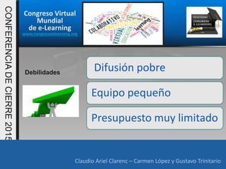 Congreso Virtual
Mundial
de e-Learning
www.congresoelearning.org
Claudio Ariel Clarenc – Carmen López y Gustavo Trinitario
CONFERENCIADECIERRE2015
Claudio Ariel Clarenc – Carmen López y Gustavo Trinitario
Difusión pobre
Equipo pequeño
Presupuesto muy limitado
Debilidades
 