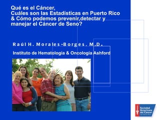 Qué es el Cáncer,  Cuáles son las Estadísticas en Puerto Rico & Cómo podemos prevenir,detectar y manejar el Cáncer de Seno?   Raúl H. Morales-Borges, M.D .  Instituto de Hematologia & Oncologia Ashford 