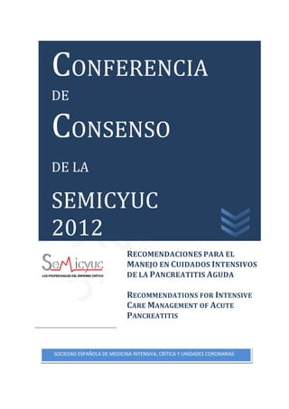 CONFERENCIA
CONSENSO
DE




DE LA

SEMICYUC
2012
                            RECOMENDACIONES PARA EL
                            MANEJO EN CUIDADOS INTENSIVOS
                            DE LA PANCREATITIS AGUDA

                            RECOMMENDATIONS FOR INTENSIVE
                            CARE MANAGEMENT OF ACUTE
                            PANCREATITIS



SOCIEDAD ESPAÑOLA DE MEDICINA INTENSIVA, CRÍTICA Y UNIDADES CORONARIAS
 