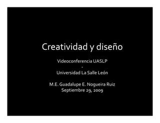 Creatividad y diseño
    Videoconferencia UASLP
                ‐
    Universidad La Salle León

 M.E. Guadalupe E. Nogueira Ruiz
       Septiembre 29, 2009
 