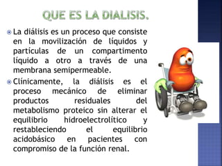  La diálisis es un proceso que consiste
en la movilización de líquidos y
partículas de un compartimento
líquido a otro a través de una
membrana semipermeable.
 Clínicamente, la diálisis es el
proceso mecánico de eliminar
productos residuales del
metabolismo proteico sin alterar el
equilibrio hidroelectrolítico y
restableciendo el equilibrio
acidobásico en pacientes con
compromiso de la función renal.
 