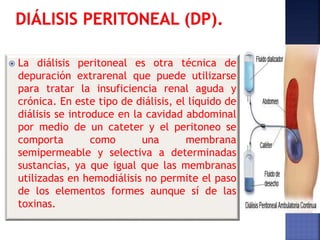  La diálisis peritoneal es otra técnica de
depuración extrarenal que puede utilizarse
para tratar la insuficiencia renal aguda y
crónica. En este tipo de diálisis, el líquido de
diálisis se introduce en la cavidad abdominal
por medio de un cateter y el peritoneo se
comporta como una membrana
semipermeable y selectiva a determinadas
sustancias, ya que igual que las membranas
utilizadas en hemodiálisis no permite el paso
de los elementos formes aunque sí de las
toxinas.
 
