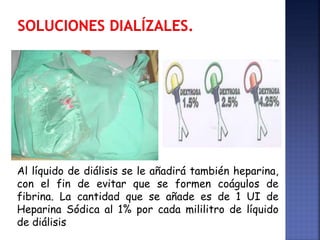 Al líquido de diálisis se le añadirá también heparina,
con el fin de evitar que se formen coágulos de
fibrina. La cantidad que se añade es de 1 UI de
Heparina Sódica al 1% por cada mililitro de líquido
de diálisis
 