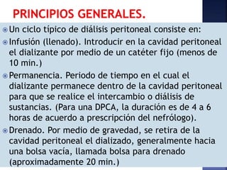  Un ciclo típico de diálisis peritoneal consiste en:
 Infusión (llenado). Introducir en la cavidad peritoneal
el dializante por medio de un catéter fijo (menos de
10 min.)
 Permanencia. Periodo de tiempo en el cual el
dializante permanece dentro de la cavidad peritoneal
para que se realice el intercambio o diálisis de
sustancias. (Para una DPCA, la duración es de 4 a 6
horas de acuerdo a prescripción del nefrólogo).
 Drenado. Por medio de gravedad, se retira de la
cavidad peritoneal el dializado, generalmente hacia
una bolsa vacía, llamada bolsa para drenado
(aproximadamente 20 min.)
 