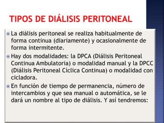  La diálisis peritoneal se realiza habitualmente de
forma continua (diariamente) y ocasionalmente de
forma intermitente.
 Hay dos modalidades: la DPCA (Diálisis Peritoneal
Continua Ambulatoria) o modalidad manual y la DPCC
(Diálisis Peritoneal Cíclica Continua) o modalidad con
cicladora.
 En función de tiempo de permanencia, número de
intercambios y que sea manual o automática, se le
dará un nombre al tipo de diálisis. Y así tendremos:
 