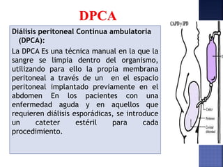 Diálisis peritoneal Continua ambulatoria
(DPCA):
La DPCA Es una técnica manual en la que la
sangre se limpia dentro del organismo,
utilizando para ello la propia membrana
peritoneal a través de un en el espacio
peritoneal implantado previamente en el
abdomen En los pacientes con una
enfermedad aguda y en aquellos que
requieren diálisis esporádicas, se introduce
un cateter estéril para cada
procedimiento.
 