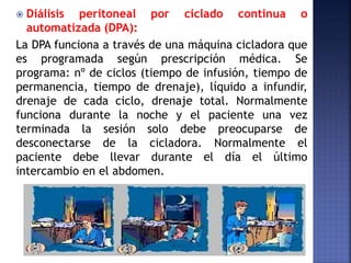  Diálisis peritoneal por ciclado continua o
automatizada (DPA):
La DPA funciona a través de una máquina cicladora que
es programada según prescripción médica. Se
programa: nº de ciclos (tiempo de infusión, tiempo de
permanencia, tiempo de drenaje), líquido a infundir,
drenaje de cada ciclo, drenaje total. Normalmente
funciona durante la noche y el paciente una vez
terminada la sesión solo debe preocuparse de
desconectarse de la cicladora. Normalmente el
paciente debe llevar durante el día el último
intercambio en el abdomen.
 