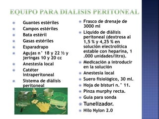  Guantes estériles
 Campos estériles
 Bata estéril
 Gasas estériles
 Esparadrapo
 Agujas n° 18 y 22 ½ y
jeringas 10 y 20 cc
 Anestesia local
 Catéter
intraperitoneal
 Sistema de diálisis
peritoneal
 Frasco de drenaje de
3000 ml
 Liquido de diálisis
peritoneal (dextrosa al
1,5 % y 4,25 % en
solución electrolítica
estable con heparina, 1
.000 unidades/litro).
 Medicación a introducir
en la solución
 Anestesia local
 Suero fisiológico, 30 ml.
 Hoja de bisturí n.° 11.
 Pinza murphy recta.
 Guia para sonda
 Tunelizador.
 Hilo Nylon 2.0
 