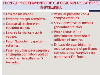  Lavarse las manos.
 Preparar equipo completo.
 Colocar al paciente en
decúbito dorsal.
 Lavarse la manos y abrir
equipo.
 Pasar Gabachón y guates
estériles.
 Pasar escudias para asepsia y
antisepsia con jabón yodado
o isodine. Se utilizaran 5
torundas.
 Vestir al paciente con 4
campos estériles.
 Servir anestesia al medico
generalmente 10cc.
 Pasar bisturí n° 11.
previamente montado si
utilizara el medico.
 En caso de usar bisturí el
medico romperá el peritoneo
con una pinza Murphy recta
para disección Roma.
 