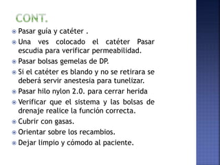  Pasar guía y catéter .
 Una ves colocado el catéter Pasar
escudia para verificar permeabilidad.
 Pasar bolsas gemelas de DP.
 Si el catéter es blando y no se retirara se
deberá servir anestesia para tunelizar.
 Pasar hilo nylon 2.0. para cerrar herida
 Verificar que el sistema y las bolsas de
drenaje realice la función correcta.
 Cubrir con gasas.
 Orientar sobre los recambios.
 Dejar limpio y cómodo al paciente.
 