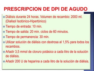  Diálisis durante 24 horas. Volumen de recambio: 2000 ml.
(Dialisol Isotónico-Hipertónico)
 Tiempo de entrada: 10 min.
 Tiempo de salida: 20 min. ciclos de 60 minutos.
 Tiempo de permanencia: 30 min.
 Utilizar solución de diálisis con dextrosa al 1,5% para todos los
recambios.
 Añadir 3,5 mmol de cloruro potásico a cada litro de la solución
de diálisis.
 Añadir 200 U de heparina a cada litro de la solución de diálisis.
 