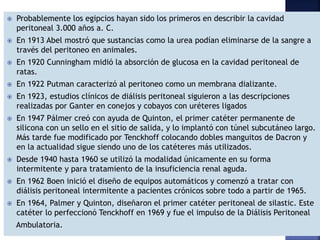  Probablemente los egipcios hayan sido los primeros en describir la cavidad
peritoneal 3.000 años a. C.
 En 1913 Abel mostró que sustancias como la urea podían eliminarse de la sangre a
través del peritoneo en animales.
 En 1920 Cunningham midió la absorción de glucosa en la cavidad peritoneal de
ratas.
 En 1922 Putman caracterizó al peritoneo como un membrana dializante.
 En 1923, estudios clínicos de diálisis peritoneal siguieron a las descripciones
realizadas por Ganter en conejos y cobayos con uréteres ligados
 En 1947 Pálmer creó con ayuda de Quinton, el primer catéter permanente de
silicona con un sello en el sitio de salida, y lo implantó con túnel subcutáneo largo.
Más tarde fue modificado por Tenckhoff colocando dobles manguitos de Dacron y
en la actualidad sigue siendo uno de los catéteres más utilizados.
 Desde 1940 hasta 1960 se utilizó la modalidad únicamente en su forma
intermitente y para tratamiento de la insuficiencia renal aguda.
 En 1962 Boen inició el diseño de equipos automáticos y comenzó a tratar con
diálisis peritoneal intermitente a pacientes crónicos sobre todo a partir de 1965.
 En 1964, Palmer y Quinton, diseñaron el primer catéter peritoneal de silastic. Este
catéter lo perfeccionó Tenckhoff en 1969 y fue el impulso de la Diálisis Peritoneal
Ambulatoria.
 
