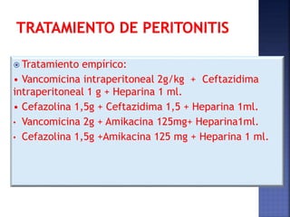  Tratamiento empírico:
• Vancomicina intraperitoneal 2g/kg + Ceftazidima
intraperitoneal 1 g + Heparina 1 ml.
• Cefazolina 1,5g + Ceftazidima 1,5 + Heparina 1ml.
• Vancomicina 2g + Amikacina 125mg+ Heparina1ml.
• Cefazolina 1,5g +Amikacina 125 mg + Heparina 1 ml.
 
