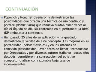  Popovich y Moncrief diseñaron y demostraron las
posibilidades que ofrecía una técnica de uso continuo y
portátil (domiciliaria) que renueva cuatro/cinco veces al
día el líquido de diálisis contenido en el peritoneo: la DPAC
(DP ambulatoria continua).
 Han pasado 25 años de su aplicación y ha quedado
demostrada la verdad de este concepto. Las mejoras en su
portabilidad (bolsas flexibles) y en los sistemas de
conexión (desconexión, lavar antes de llenar) introducidas
por Oreopoulos y por diversos autores italianos, pocos años
después, permitieron la consecución del objetivo
completo: dializar con razonable baja tasa de
inconvenientes.
 