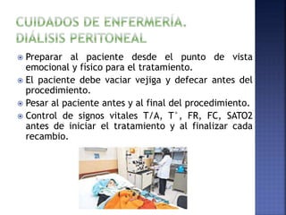  Preparar al paciente desde el punto de vista
emocional y físico para el tratamiento.
 El paciente debe vaciar vejiga y defecar antes del
procedimiento.
 Pesar al paciente antes y al final del procedimiento.
 Control de signos vitales T/A, T°, FR, FC, SATO2
antes de iniciar el tratamiento y al finalizar cada
recambio.
 