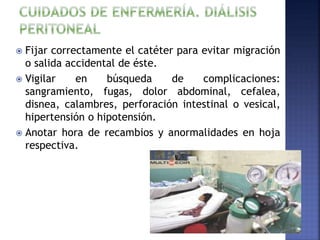  Fijar correctamente el catéter para evitar migración
o salida accidental de éste.
 Vigilar en búsqueda de complicaciones:
sangramiento, fugas, dolor abdominal, cefalea,
disnea, calambres, perforación intestinal o vesical,
hipertensión o hipotensión.
 Anotar hora de recambios y anormalidades en hoja
respectiva.
 