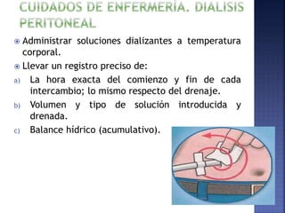  Administrar soluciones dializantes a temperatura
corporal.
 Llevar un registro preciso de:
a) La hora exacta del comienzo y fin de cada
intercambio; lo mismo respecto del drenaje.
b) Volumen y tipo de solución introducida y
drenada.
c) Balance hídrico (acumulativo).
 