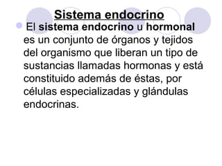 Sistema endocrino
El sistema endocrino u hormonal
es un conjunto de órganos y tejidos
del organismo que liberan un tipo de
sustancias llamadas hormonas y está
constituido además de éstas, por
células especializadas y glándulas
endocrinas.
 