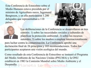 Las deliberaciones de la Conferencia se desarrollaron en tres comités: 1) sobre las necesidades sociales y culturales de planificar la protección ambiental; 2) sobre los recursos naturales; 3) sobre los medios a emplear internacionalmente Esta Conferencia de Estocolmo sobre el Medio Humano estuvo presidida por el ministro de Agricultura sueco, Ingemund Bengtsson, y en ella participaron 1.200 delegados que representaban a 110 países.  para luchar contra la contaminación. La Conferencia aprobó una declaración final de 26 principios y 103 recomendaciones. Todos los participantes aceptaron una visión ecológica del mundo. Como resultado de esta Conferencia de Estocolmo se instauró el Programa del Medio Ambiente de las Naciones Unidas (PNUMA) y la ONU estableció en 1983 la Comisión Mundial sobre Medio Ambiente y el Desarrollo. 