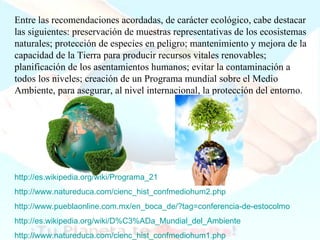 Entre las recomendaciones acordadas, de carácter ecológico, cabe destacar las siguientes: preservación de muestras representativas de los ecosistemas naturales; protección de especies en peligro; mantenimiento y mejora de la capacidad de la Tierra para producir recursos vitales renovables; planificación de los asentamientos humanos; evitar la contaminación a todos los niveles; creación de un Programa mundial sobre el Medio Ambiente, para asegurar, al nivel internacional, la protección del entorno. http :// es.wikipedia.org / wiki /Programa_21 http://www.natureduca.com/cienc_hist_confmediohum2.php   http ://www.pueblaonline.com.mx/en_boca_de/?tag=conferencia-de-estocolmo http://es.wikipedia.org/wiki/D%C3%ADa_Mundial_del_Ambiente http :// www.natureduca.com / cienc_hist_confmediohum1 . php 