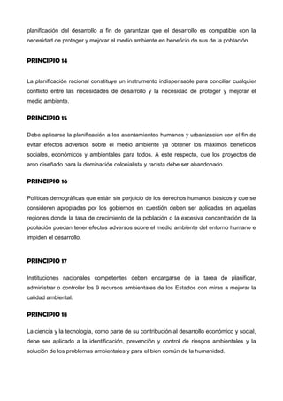 ambiente, los Estados deberían adoptar un enfoque integrado y coordinado de la
planificación del desarrollo a fin de garantizar que el desarrollo es compatible con la
necesidad de proteger y mejorar el medio ambiente en beneficio de sus de la población.
PRINCIPIO 14
La planificación racional constituye un instrumento indispensable para conciliar cualquier
conflicto entre las necesidades de desarrollo y la necesidad de proteger y mejorar el
medio ambiente.
PRINCIPIO 15
Debe aplicarse la planificación a los asentamientos humanos y urbanización con el fin de
evitar efectos adversos sobre el medio ambiente ya obtener los máximos beneficios
sociales, económicos y ambientales para todos. A este respecto, que los proyectos de
arco diseñado para la dominación colonialista y racista debe ser abandonado.
PRINCIPIO 16
Políticas demográficas que están sin perjuicio de los derechos humanos básicos y que se
consideren apropiadas por los gobiernos en cuestión deben ser aplicadas en aquellas
regiones donde la tasa de crecimiento de la población o la excesiva concentración de la
población puedan tener efectos adversos sobre el medio ambiente del entorno humano e
impiden el desarrollo.
PRINCIPIO 17
Instituciones nacionales competentes deben encargarse de la tarea de planificar,
administrar o controlar los 9 recursos ambientales de los Estados con miras a mejorar la
calidad ambiental.
PRINCIPIO 18
La ciencia y la tecnología, como parte de su contribución al desarrollo económico y social,
debe ser aplicado a la identificación, prevención y control de riesgos ambientales y la
solución de los problemas ambientales y para el bien común de la humanidad.
 