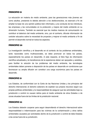 PRINCIPIO 19
La educación en materia de medio ambiente, para las generaciones más jóvenes así
como adultos, prestando la debida atención a los desfavorecidos, es esencial a fin de
ampliar la base de una opinión pública bien informada y una conducta de los individuos,
las empresas y las comunidades en la protección y mejora del medio ambiente en su
dimensión humana. También es esencial que los medios masivos de comunicación no
contribuir al deterioro del medio ambiente, sino, por el contrario, difunde información de
carácter educativo sobre la necesidad de proyectar y mejorar el medio ambiente a fin de
permitir el desarrollo normal en todos los aspectos.
PRINCIPIO 20
La investigación científica y el desarrollo en el contexto de los problemas ambientales,
tanto nacionales como multinacionales, se debe promover en todos los países,
especialmente los países en desarrollo. A este respecto, el libre flujo de información
científica actualizada y la transferencia de la experiencia deben ser apoyados y asistidos,
para facilitar la solución de los problemas del medio ambiente, las tecnologías
ambientales deben ponerse a disposición de los países en desarrollo en condiciones que
favorezcan su amplia difusión sin constituir una carga económica para los países en
desarrollo.
PRINCIPIO 21
Los Estados, de conformidad con la Carta de las Naciones Unidas y los principios del
derecho internacional, el derecho soberano de explotar sus propios recursos según sus
propias políticas ambientales y la responsabilidad de asegurar que las actividades bajo su
jurisdicción o control no causen daños para el medio ambiente de otros Estados o de
zonas situadas fuera de los límites de la jurisdicción nacional.
PRINCIPIO 22
Los Estados deberán cooperar para seguir desarrollando el derecho internacional sobre
responsabilidad e indemnización para las víctimas de la contaminación y otros daños
 