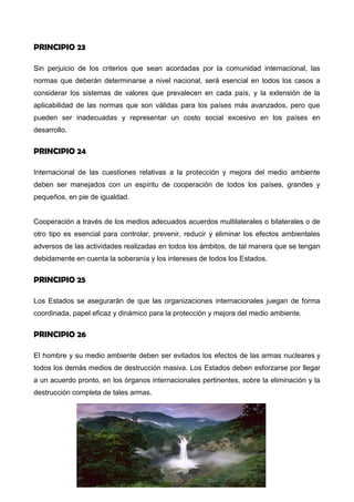 ambientales causados por actividades dentro de la jurisdicción o control de tales Estados
a las zonas fuera de su jurisdicción.
PRINCIPIO 23
Sin perjuicio de los criterios que sean acordadas por la comunidad internacional, las
normas que deberán determinarse a nivel nacional, será esencial en todos los casos a
considerar los sistemas de valores que prevalecen en cada país, y la extensión de la
aplicabilidad de las normas que son válidas para los países más avanzados, pero que
pueden ser inadecuadas y representar un costo social excesivo en los países en
desarrollo.
PRINCIPIO 24
Internacional de las cuestiones relativas a la protección y mejora del medio ambiente
deben ser manejados con un espíritu de cooperación de todos los países, grandes y
pequeños, en pie de igualdad.
Cooperación a través de los medios adecuados acuerdos multilaterales o bilaterales o de
otro tipo es esencial para controlar, prevenir, reducir y eliminar los efectos ambientales
adversos de las actividades realizadas en todos los ámbitos, de tal manera que se tengan
debidamente en cuenta la soberanía y los intereses de todos los Estados.
PRINCIPIO 25
Los Estados se asegurarán de que las organizaciones internacionales juegan de forma
coordinada, papel eficaz y dinámico para la protección y mejora del medio ambiente.
PRINCIPIO 26
El hombre y su medio ambiente deben ser evitados los efectos de las armas nucleares y
todos los demás medios de destrucción masiva. Los Estados deben esforzarse por llegar
a un acuerdo pronto, en los órganos internacionales pertinentes, sobre la eliminación y la
destrucción completa de tales armas.
 