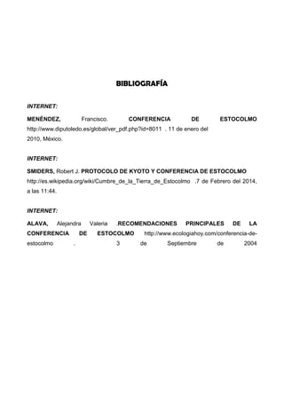 BIBLIOGRAFÍA
INTERNET:
MENÉNDEZ, Francisco. CONFERENCIA DE ESTOCOLMO
http://www.diputoledo.es/global/ver_pdf.php?id=8011 . 11 de enero del
2010, México.
INTERNET:
SMIDERS, Robert J. PROTOCOLO DE KYOTO Y CONFERENCIA DE ESTOCOLMO
http://es.wikipedia.org/wiki/Cumbre_de_la_Tierra_de_Estocolmo .7 de Febrero del 2014,
a las 11:44.
INTERNET:
ALAVA, Alejandra Valeria .RECOMENDACIONES PRINCIPALES DE LA
CONFERENCIA DE ESTOCOLMO http://www.ecologiahoy.com/conferencia-de-
estocolmo . 3 de Septiembre de 2004
 