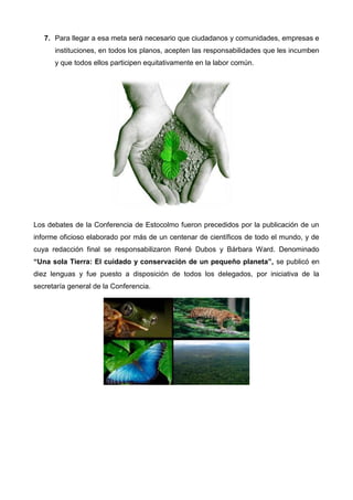 7. Para llegar a esa meta será necesario que ciudadanos y comunidades, empresas e
instituciones, en todos los planos, acepten las responsabilidades que les incumben
y que todos ellos participen equitativamente en la labor común.
Los debates de la Conferencia de Estocolmo fueron precedidos por la publicación de un
informe oficioso elaborado por más de un centenar de científicos de todo el mundo, y de
cuya redacción final se responsabilizaron René Dubos y Bárbara Ward. Denominado
“Una sola Tierra: El cuidado y conservación de un pequeño planeta”, se publicó en
diez lenguas y fue puesto a disposición de todos los delegados, por iniciativa de la
secretaría general de la Conferencia.
 