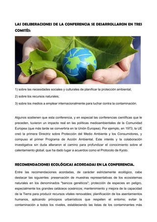 LAS DELIBERACIONES DE LA CONFERENCIA SE DESARROLLARON EN TRES
COMITÉS:
1) sobre las necesidades sociales y culturales de planificar la protección ambiental;
2) sobre los recursos naturales;
3) sobre los medios a emplear internacionalmente para luchar contra la contaminación.
Algunos sostienen que esta conferencia, y en especial las conferencias científicas que le
preceden, tuvieron un impacto real en las políticas medioambientales de la Comunidad
Europea (que más tarde se convertiría en la Unión Europea). Por ejemplo, en 1973, la UE
creó la primera Directriz sobre Protección del Medio Ambiente y los Consumidores, y
compuso el primer Programa de Acción Ambiental. Este interés y la colaboración
investigativa sin duda allanaron el camino para profundizar el conocimiento sobre el
calentamiento global, que ha dado lugar a acuerdos como el Protocolo de Kyoto.
RECOMENDACIONES ECOLÓGICAS ACORDADAS EN LA CONFERENCIA.
Entre las recomendaciones acordadas, de carácter estrictamente ecológico, cabe
destacar las siguientes: preservación de muestras representativas de los ecosistemas
naturales en los denominados "bancos genéticos"; protección de especies en peligro,
especialmente los grandes cetáceos oceánicos; mantenimiento y mejora de la capacidad
de la Tierra para producir recursos vitales renovables; planificación de los asentamientos
humanos, aplicando principios urbanísticos que respeten el entorno; evitar la
 