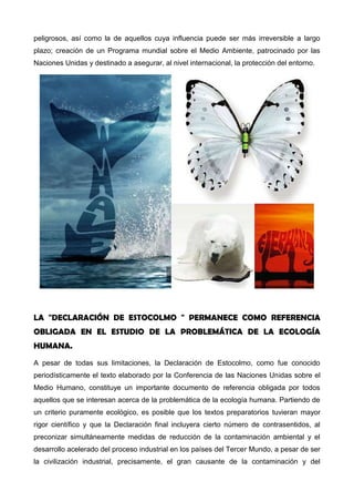 contaminación a todos los niveles, estableciendo las listas de los contaminantes más
peligrosos, así como la de aquellos cuya influencia puede ser más irreversible a largo
plazo; creación de un Programa mundial sobre el Medio Ambiente, patrocinado por las
Naciones Unidas y destinado a asegurar, al nivel internacional, la protección del entorno.
LA "DECLARACIÓN DE ESTOCOLMO " PERMANECE COMO REFERENCIA
OBLIGADA EN EL ESTUDIO DE LA PROBLEMÁTICA DE LA ECOLOGÍA HUMANA.
A pesar de todas sus limitaciones, la Declaración de Estocolmo, como fue conocido
periodísticamente el texto elaborado por la Conferencia de las Naciones Unidas sobre el
Medio Humano, constituye un importante documento de referencia obligada por todos
aquellos que se interesan acerca de la problemática de la ecología humana. Partiendo de
un criterio puramente ecológico, es posible que los textos preparatorios tuvieran mayor
rigor científico y que la Declaración final incluyera cierto número de contrasentidos, al
preconizar simultáneamente medidas de reducción de la contaminación ambiental y el
desarrollo acelerado del proceso industrial en los países del Tercer Mundo, a pesar de ser
la civilización industrial, precisamente, el gran causante de la contaminación y del
 