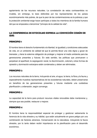 agotamiento de los recursos naturales. La constatación de estos contrasentidos no
invalida, sin embargo, la tesis defendida por los representantes de los países
económicamente más pobres, de que la peor de las contaminaciones es la pobreza y que
la protección ambiental exige hacer partícipes a todos los miembros de la familia humana
del que se empezaba a denominar "principio de la calidad de vida".
LA CONFERENCIA DE ESTOCOLMO EXPRESA LA CONVICCIÓN COMÚNDE QUE:
PRINCIPIO 1
El hombre tiene el derecho fundamental a la libertad, la igualdad y condiciones adecuadas
de vida, en un ambiente de calidad tal que le permita llevar una vida digna y gozar de
bienestar, y tiene la solemne obligación de proteger y mejorar el medio ambiente para las
generaciones presentes y futuras. En este sentido, las políticas que promueven o
perpetúan el apartheid, la segregación racial, la discriminación, colonial y otras formas de
opresión y dominación extranjera están condenados y deben ser eliminadas.
PRINCIPIO 2
Los recursos naturales de la tierra, incluyendo el aire, el agua, la tierra, la flora y la fauna y
especialmente muestras representativas de los ecosistemas naturales, deben preservarse
en beneficio de las generaciones presentes y futuras mediante una cuidadosa
planificación u ordenación, según convenga.
PRINCIPIO 3
La capacidad de la tierra para producir recursos vitales renovables debe mantenerse y,
siempre que sea posible, restaurar o mejorar.
PRINCIPIO 4
El hombre tiene la responsabilidad especial de proteger y gestionar sabiamente la
herencia de la vida silvestre y su hábitat, que están actualmente en grave peligro por una
combinación de factores adversos. Conservación de la naturaleza, incluyendo la fauna
silvestre, por lo tanto deben recibir importancia en la planificación para el desarrollo
económico.
 