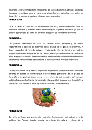 desarrollo acelerado mediante la transferencia de cantidades considerables de asistencia
financiera y tecnológica como un suplemento a los esfuerzos nacionales de los países en
desarrollo y la asistencia oportuna, tales que sean necesarios.
PRINCIPIO 10
Para los países en desarrollo, la estabilidad de precios y salarios adecuados para los
productos primarios y materias primas esenciales para la gestión ambiental, ya que los
factores económicos, así como los procesos ecológicos se deben tener en cuenta.
PRINCIPIO 11
Las políticas ambientales de todos los Estados deben promover y no afectar
negativamente al potencial de desarrollo actual o futuro de los países en desarrollo, ni
deben obstaculizar el logro de mejores condiciones de vida para todos, y las medidas
apropiadas deben ser adoptadas por los Estados y las organizaciones internacionales con
miras a llegar a un acuerdo en el cumplimiento de las posibles consecuencias económicas
nacionales e internacionales resultantes de la aplicación de las medidas ambientales.
PRINCIPIO 12
Los recursos deben ser puestos a disposición de preservar y mejorar el medio ambiente,
teniendo en cuenta las circunstancias y necesidades particulares de los países en
desarrollo y los posibles costes que puede obedecer-de sus incorporar salvaguardas
ambientales en la planificación del desarrollo y la necesidad de poner a su disposición, a
su soliciten, más asistencia técnica y financiera internacional para este fin.
PRINCIPIO 13
Con el fin de lograr una gestión más racional de los recursos y así mejorar el medio
 