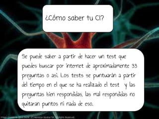 ¿Cómo saber tu CI?
Se puede saber a partir de hacer un test que
puedes buscar por internet de aproximadamente 33
preguntas o asi. Los tests se puntuarán a partir
del tiempo en el que se ha realizado el test y las
preguntas bien respondidas, las mal respondidas no
quitaran puntos ni nada de eso.
 
