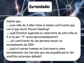 Curiosidades
Sabías que...
-...¿una niña de 3 años tiene el mismo coeficiente que
con el que nació Steven Hawking?
-...¿qué Einstein superaba el consciente de esta niña no
2 si no por "3" veces aproximadamente?
-....¿el coeficiente de una persona mayor es
normalmente de 100?
-...¿qué el cuerpo humano no funcionaria como
normalmente con tan solo que una pequeña parte del
encéfalo estuviese dañada?
 